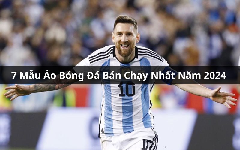 Top 7 Mẫu Áo Bóng Đá Bán Chạy Nhất Năm 2024 Mà Bạn Nên Biết